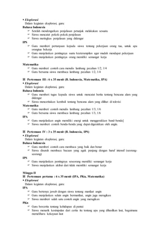  Eksplorasi
Dalam kegiatan eksplorasi, guru:
Bahasa Indonesia
 Setelah mendengarkan penjelasan petunjuk melakukan sesuatu
 Siswa mencatat pokok-pokok penjelasan
 Siswa meringkas penjelasan yang didengar
IPS
 Guru memberi pertanyaan kepada siswa tentang pekerjaan orang tua, untuk apa
orangtua bekerja
 Guru menjelaskan pentingnya suatu keeterampilan agar mudah mendapat pekerjaan
 Guru menjelaskan pentingnya orang memiliki semangat kerja
Matematika
 Guru memberi contoh cara menulis lambang pecahan 1/2, 1/4
 Guru bersama siswa membaca lambang pecahan 1/2, 1/4
 Pertemuan III : 6 x 35 menit (B. Indonesia, Matematika, IPA)
 Eksplorasi
Dalam kegiatan eksplorasi, guru:
Bahasa Indonsia
 Guru memberi tugas kepada siswa untuk mencatat berita tentang bencana alam yang
didengar
 Siswa menceritakan kembali tentang bencana alam yang dilihat di televisi
Matematika
 Guru memberi contoh menulis lambang pecahan 1/3, 1/6
 Guru bersama siswa membaca lambang pecahan 1/3, 1/6
IPA
 Guru menjelaskan angin memiliki energi untuk menggerakkan band-benda]
 Siswa memberi contoh benda-benda yang dapat digerakkan oleh angin.
 Pertemuan IV : 3 x 35 menit (B. Indonesia, IPS)
 Eksplorasi
Dalam kegiatan eksplorasi, guru:
Bahasa Indonesia
 Guru memberi contoh cara membaca yang baik dan benar
 Siswa disuruh membaca bacaan yang agak panjang dengan huruf intensif (seorang-
seorang)
IPS
 Guru menjelaskan pentingnya seseorang memiliki semangat kerja
 Siswa menjelaskan akibat dari tidak memiliki semangat kerja
Minggu II
 Pertemuan pertama : 6 x 35 menit (IPA, PKn, Matematika)
 Eksplorasi
Dalam kegiatan eksplorasi, guru:
IPA
 Guru bertenya jawab dengan siswa tentang manfaat angin
 Guru menjelaskan selain angin bermanfaat, angin juga merugikan
 Siswa memberi salah satu contoh angin yang merugikan
PKn
 Guru bercerita tentang kehidupan di pantai
 Siswa menarik kesimpulan dari cerita itu tentang apa yang dihasilkan laut, bagaimana
memelihara kekayaan laut
 