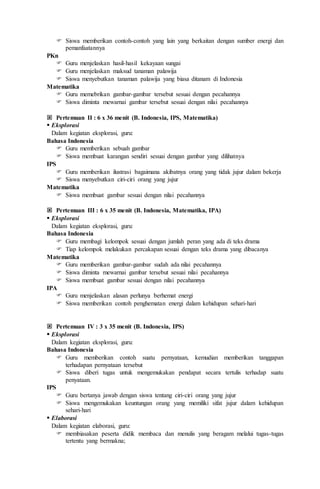  Siswa memberikan contoh-contoh yang lain yang berkaitan dengan sumber energi dan
pemanfaatannya
PKn
 Guru menjelaskan hasil-hasil kekayaan sungai
 Guru menjelaskan maksud tanaman palawija
 Siswa menyebutkan tanaman palawija yang biasa ditanam di Indonesia
Matematika
 Guru memebrikan gambar-gambar tersebut sesuai dengan pecahannya
 Siswa diminta mewarnai gambar tersebut sesuai dengan nilai pecahannya
 Pertemuan II : 6 x 36 menit (B. Indonesia, IPS, Matematika)
 Eksplorasi
Dalam kegiatan eksplorasi, guru:
Bahasa Indonesia
 Guru memberikan sebuah gambar
 Siswa membuat karangan sendiri sesuai dengan gambar yang dilihatnya
IPS
 Guru memberikan ilustrasi bagaimana akibatnya orang yang tidak jujur dalam bekerja
 Siswa menyebutkan ciri-ciri orang yang jujur
Matematika
 Siswa membuat gambar sesuai dengan nilai pecahannya
 Pertemuan III : 6 x 35 menit (B. Indonesia, Matematika, IPA)
 Eksplorasi
Dalam kegiatan eksplorasi, guru:
Bahasa Indonesia
 Guru membagi kelompok sesuai dengan jumlah peran yang ada di teks drama
 Tiap kelompok melakukan percakapan sesuai dengan teks drama yang dibacanya
Matematika
 Guru memberikan gambar-gambar sudah ada nilai pecahannya
 Siswa diminta mewarnai gambar tersebut sesuai nilai pecahannya
 Siswa membuat gambar sesuai dengan nilai pecahannya
IPA
 Guru menjelaskan alasan perlunya berhemat energi
 Siswa memberikan contoh penghematan energi dalam kehidupan sehari-hari
 Pertemuan IV : 3 x 35 menit (B. Indonesia, IPS)
 Eksplorasi
Dalam kegiatan eksplorasi, guru:
Bahasa Indonesia
 Guru memberikan contoh suatu pernyataan, kemudian memberikan tanggapan
terhadapan pernyataan tersebut
 Siswa diberi tugas untuk mengemukakan pendapat secara tertulis terhadap suatu
penyataan.
IPS
 Guru bertanya jawab dengan siswa tentang ciri-ciri orang yang jujur
 Siswa mengemukakan keuntungan orang yang memiliki sifat jujur dalam kehidupan
sehari-hari
 Elaborasi
Dalam kegiatan elaborasi, guru:
 membiasakan peserta didik membaca dan menulis yang beragam melalui tugas-tugas
tertentu yang bermakna;
 