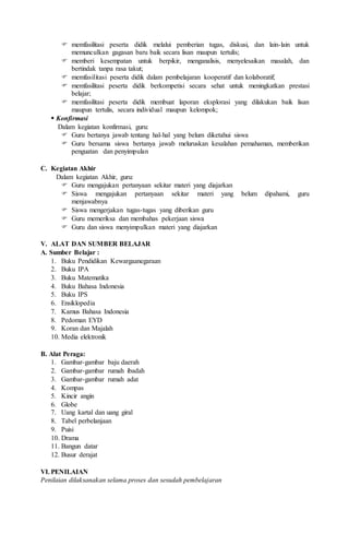  memfasilitasi peserta didik melalui pemberian tugas, diskusi, dan lain-lain untuk
memunculkan gagasan baru baik secara lisan maupun tertulis;
 memberi kesempatan untuk berpikir, menganalisis, menyelesaikan masalah, dan
bertindak tanpa rasa takut;
 memfasilitasi peserta didik dalam pembelajaran kooperatif dan kolaboratif;
 memfasilitasi peserta didik berkompetisi secara sehat untuk meningkatkan prestasi
belajar;
 memfasilitasi peserta didik membuat laporan eksplorasi yang dilakukan baik lisan
maupun tertulis, secara individual maupun kelompok;
 Konfirmasi
Dalam kegiatan konfirmasi, guru:
 Guru bertanya jawab tentang hal-hal yang belum diketahui siswa
 Guru bersama siswa bertanya jawab meluruskan kesalahan pemahaman, memberikan
penguatan dan penyimpulan
C. Kegiatan Akhir
Dalam kegiatan Akhir, guru:
 Guru mengajukan pertanyaan sekitar materi yang diajarkan
 Siswa mengajukan pertanyaan sekitar materi yang belum dipahami, guru
menjawabnya
 Siswa mengerjakan tugas-tugas yang diberikan guru
 Guru memeriksa dan membahas pekerjaan siswa
 Guru dan siswa menyimpulkan materi yang diajarkan
V. ALAT DAN SUMBER BELAJAR
A. Sumber Belajar :
1. Buku Pendidikan Kewargaanegaraan
2. Buku IPA
3. Buku Matematika
4. Buku Bahasa Indonesia
5. Buku IPS
6. Ensiklopedia
7. Kamus Bahasa Indonesia
8. Pedoman EYD
9. Koran dan Majalah
10. Media elektronik
B. Alat Peraga:
1. Gambar-gambar baju daerah
2. Gambar-gambar rumah ibadah
3. Gambar-gambar rumah adat
4. Kompas
5. Kincir angin
6. Globe
7. Uang kartal dan uang giral
8. Tabel perbelanjaan
9. Puisi
10. Drama
11. Bangun datar
12. Busur derajat
VI. PENILAIAN
Penilaian dilaksanakan selama proses dan sesudah pembelajaran
 