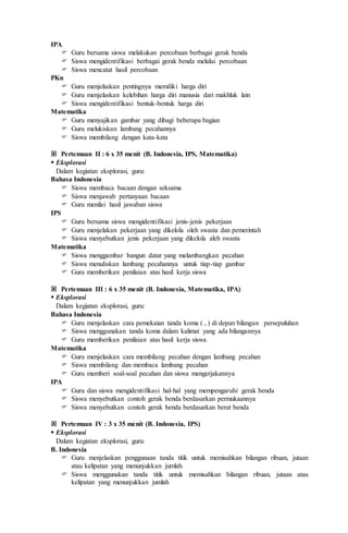 IPA
 Guru bersama siswa melakukan percobaan berbagai gerak benda
 Siswa mengidentifikasi berbagai gerak benda melalui percobaan
 Siswa mencatat hasil percobaan
PKn
 Guru menjelaskan pentingnya memiliki harga diri
 Guru menjelaskan kelebihan harga diri manusia dari makhluk lain
 Siswa mengidentifikasi bentuk-bentuk harga diri
Matematika
 Guru menyajikan gambar yang dibagi beberapa bagian
 Guru melukiskan lambang pecahannya
 Siswa membilang dengan kata-kata
 Pertemuan II : 6 x 35 menit (B. Indonesia, IPS, Matematika)
 Eksplorasi
Dalam kegiatan eksplorasi, guru:
Bahasa Indonesia
 Siswa membaca bacaan dengan seksama
 Siswa menjawab pertanyaan bacaan
 Guru menilai hasil jawaban siswa
IPS
 Guru bersama siswa mengidentifikasi jenis-jenis pekerjaan
 Guru menjelakan pekerjaan yang dikelola oleh swasta dan pemerintah
 Siswa menyebutkan jenis pekerjaan yang dikelola aleh swasta
Matematika
 Siswa menggambar bangun datar yang melambangkan pecahan
 Siswa menuliskan lambang pecahannya untuk tiap-tiap gambar
 Guru memberikan penilaian atas hasil kerja siswa
 Pertemuan III : 6 x 35 menit (B. Indonesia, Matematika, IPA)
 Eksplorasi
Dalam kegiatan eksplorasi, guru:
Bahasa Indonesia
 Guru menjelaskan cara pemekaian tanda koma ( , ) di depan bilangan persepuluhan
 Siswa menggunakan tanda koma dalam kalimat yang ada bilangannya
 Guru memberikan penilaian atas hasil kerja siswa
Matematika
 Guru menjelaskan cara membilang pecahan dengan lambang pecahan
 Siswa membilang dan membaca lambang pecahan
 Guru memberi soal-soal pecahan dan siswa mengerjakannya
IPA
 Guru dan siswa mengidentifikasi hal-hal yang mempengaruhi gerak benda
 Siswa menyebutkan contoh gerak benda berdasarkan permukaannya
 Siswa menyebutkan contoh gerak benda berdasarkan berat benda
 Pertemuan IV : 3 x 35 menit (B. Indonesia, IPS)
 Eksplorasi
Dalam kegiatan eksplorasi, guru:
B. Indonesia
 Guru menjelaskan penggunaan tanda titik untuk memisahkan bilangan ribuan, jutaan
atau kelipatan yang menunjukkan jumlah.
 Siswa menggunakan tanda titik untuk memisahkan bilangan ribuan, jutaan atau
kelipatan yang menunjukkan jumlah
 