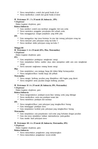  Siswa menyebutkan contoh dari gerak benda di air
 Siswa memberikan contoh dari gerak benda di darat
 Pertemuan IV : 3 x 35 menit (B. Indonesia , IPS)
 Eksplorasi
Dalam kegiatan eksplorasi, guru:
Bahasa Indonesia
 Guru memberi contoh cara membuat penggalan dari satu cerita
 Siswa menirukan penggalan percakapan dari sebuah cerita
 Guru meanggapinya dengan penjelasan yang lebih jelas
IPS
 Guru menugaskan tiap siswa bertanya ke sisw lain tentang pekerjaan orang tua
 Siswa mencatat jenis pekerjaan orang tua kelas 3
 Siswa membuat daftar pekerjaan orang tua kelas 3
Minggu III
 Pertemuan I : 6 x 35 menit (IPA, PKn, Matematika)
 Eksplorasi
Dalam kegiatan eksplorasi, guru:
IPA
 Guru menjelaskan pentingnya menghemat energi
 Guru menjelaskan bahwa sumber daya alam merupakan salah satu cara menghemat
energi
 Siswa mencatat rangkuman tentang hemat energi
PKn
 Guru menjelaskan cara menjaga harga diri dalam hidup bermasyarakat
 Siswa mengidentifikasi bentuk harga diri pribadi
Matematika
 Siswa mengisi lambang pecahan yang ditunjukkan oleh bagian yang diarsir
 Siswa mengubah nama pecahan dengan lambang pecahan
 Pertemuan II : 6 x 35 menit (B. Indonesia, IPS, Matematika)
 Eksplorasi
Dalam kegiatan eksplorasi, guru:
Bahasa Indonesia
 Siswa mengemukakan pendapat secara lisan tentang cerita yang didengar
 Siswa memberikan saran atas pendapat teman lain
 Siswa menuliskan pendapat dan sarannya
IPS
 Siswa mengidentifikasi jenis pekerjaan yang menghasilkan barang
 Guru menanggapi pendapat siswa
 Guru menjelaskan kembali jenis pekerjaan yang menghasilkan barang
Matematika
 Guru menjelaskan cara penyelesaian soal cerita yang berkaitan dengan pecahan
 Guru dan siswa menuliskan kalimat matematikanya pada gambar
 Guru menilai hasil pekerjaan siswa
 Pertemuan III : 6 x 35 menit (B. Indonesia, Matematika, IPS)
 Eksplorasi
Dalam kegiatan eksplorasi, guru:
Bahasa Indonesia
 Siswa menceritakan pengalaman yang menyenangkan
 Siswa menceritakan pengalaman secara tertulis
 