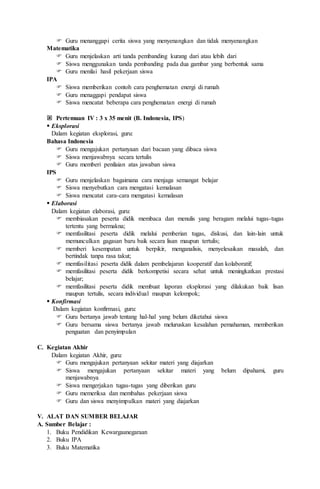  Guru menanggapi cerita siswa yang menyenangkan dan tidak menyenangkan
Matematika
 Guru menjelaskan arti tanda pembanding kurang dari atau lebih dari
 Siswa menggunakan tanda pembanding pada dua gambar yang berbentuk sama
 Guru menilai hasil pekerjaan siswa
IPA
 Siswa memberikan contoh cara penghematan energi di rumah
 Guru menaggapi pendapat siswa
 Siswa mencatat beberapa cara penghematan energi di rumah
 Pertemuan IV : 3 x 35 menit (B. Indonesia, IPS)
 Eksplorasi
Dalam kegiatan eksplorasi, guru:
Bahasa Indonesia
 Guru mengajukan pertanyaan dari bacaan yang dibaca siswa
 Siswa menjawabnya secara tertulis
 Guru memberi penilaian atas jawaban siswa
IPS
 Guru menjelaskan bagaimana cara menjaga semangat belajar
 Siswa menyebutkan cara mengatasi kemalasan
 Siswa mencatat cara-cara mengatasi kemalasan
 Elaborasi
Dalam kegiatan elaborasi, guru:
 membiasakan peserta didik membaca dan menulis yang beragam melalui tugas-tugas
tertentu yang bermakna;
 memfasilitasi peserta didik melalui pemberian tugas, diskusi, dan lain-lain untuk
memunculkan gagasan baru baik secara lisan maupun tertulis;
 memberi kesempatan untuk berpikir, menganalisis, menyelesaikan masalah, dan
bertindak tanpa rasa takut;
 memfasilitasi peserta didik dalam pembelajaran kooperatif dan kolaboratif;
 memfasilitasi peserta didik berkompetisi secara sehat untuk meningkatkan prestasi
belajar;
 memfasilitasi peserta didik membuat laporan eksplorasi yang dilakukan baik lisan
maupun tertulis, secara individual maupun kelompok;
 Konfirmasi
Dalam kegiatan konfirmasi, guru:
 Guru bertanya jawab tentang hal-hal yang belum diketahui siswa
 Guru bersama siswa bertanya jawab meluruskan kesalahan pemahaman, memberikan
penguatan dan penyimpulan
C. Kegiatan Akhir
Dalam kegiatan Akhir, guru:
 Guru mengajukan pertanyaan sekitar materi yang diajarkan
 Siswa mengajukan pertanyaan sekitar materi yang belum dipahami, guru
menjawabnya
 Siswa mengerjakan tugas-tugas yang diberikan guru
 Guru memeriksa dan membahas pekerjaan siswa
 Guru dan siswa menyimpulkan materi yang diajarkan
V. ALAT DAN SUMBER BELAJAR
A. Sumber Belajar :
1. Buku Pendidikan Kewargaanegaraan
2. Buku IPA
3. Buku Matematika
 