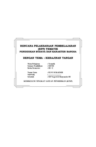 RREENNCCAANNAA PPEELLAAKKSSAANNAAAANN PPEEMMBBEELLAAJJAARRAANN
((RRPPPP)) TTEEMMAATTIIKK
PPEENNDDIIDDIIKKAANN BBUUDDAAYYAA DDAANN KKAARRAAKKTTEERR BBAANNGGSSAA
DDEENNGGAANN TTEEMMAA :: KKEERRAAJJIINNAANN TTAANNGGAANN
Mata Pelajaran : Tematik
Satuan Pendidikan : SD/MI
Kelas/Semester : III / 2
Nama Guru : ELVI SUKAESIH
NIP/NIK : ...........................
Sekolah : SD Negeri 22 Banyuasin III
KURIKULUM TINGKAT SATUAN PENDIDIKAN (KTSP)
 