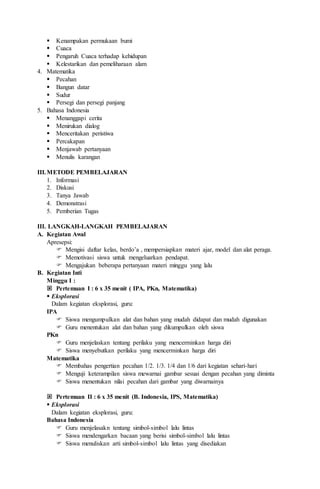  Kenampakan permukaan bumi
 Cuaca
 Pengaruh Cuaca terhadap kehidupan
 Kelestarikan dan pemeliharaan alam
4. Matematika
 Pecahan
 Bangun datar
 Sudur
 Persegi dan persegi panjang
5. Bahasa Indonesia
 Menanggapi cerita
 Menirukan dialog
 Menceritakan peristiwa
 Percakapan
 Menjawab pertanyaan
 Menulis karangan
III.METODE PEMBELAJARAN
1. Informasi
2. Diskusi
3. Tanya Jawab
4. Demonstrasi
5. Pemberian Tugas
III. LANGKAH-LANGKAH PEMBELAJARAN
A. Kegiatan Awal
Apresepsi:
 Mengisi daftar kelas, berdo’a , mempersiapkan materi ajar, model dan alat peraga.
 Memotivasi siswa untuk mengeluarkan pendapat.
 Mengajukan beberapa pertanyaan materi minggu yang lalu
B. Kegiatan Inti
Minggu I :
 Pertemuan I : 6 x 35 menit ( IPA, PKn, Matematika)
 Eksplorasi
Dalam kegiatan eksplorasi, guru:
IPA
 Siswa mengumpulkan alat dan bahan yang mudah didapat dan mudah digunakan
 Guru menentukan alat dan bahan yang dikumpulkan oleh siswa
PKn
 Guru menjelaskan tentang perilaku yang mencerminkan harga diri
 Siswa menyebutkan perilaku yang mencerminkan harga diri
Matematika
 Membahas pengertian pecahan 1/2. 1/3. 1/4 dan 1/6 dari kegiatan sehari-hari
 Menguji keterampilan siswa mewarnai gambar sesuai dengan pecahan yang diminta
 Siswa menentukan nilai pecahan dari gambar yang diwarnainya
 Pertemuan II : 6 x 35 menit (B. Indonesia, IPS, Matematika)
 Eksplorasi
Dalam kegiatan eksplorasi, guru:
Bahasa Indonesia
 Guru menjelasakn tentang simbol-simbol lalu lintas
 Siswa mendengarkan bacaan yang berisi simbol-simbol lalu lintas
 Siswa menuliskan arti simbol-simbol lalu lintas yang disediakan
 