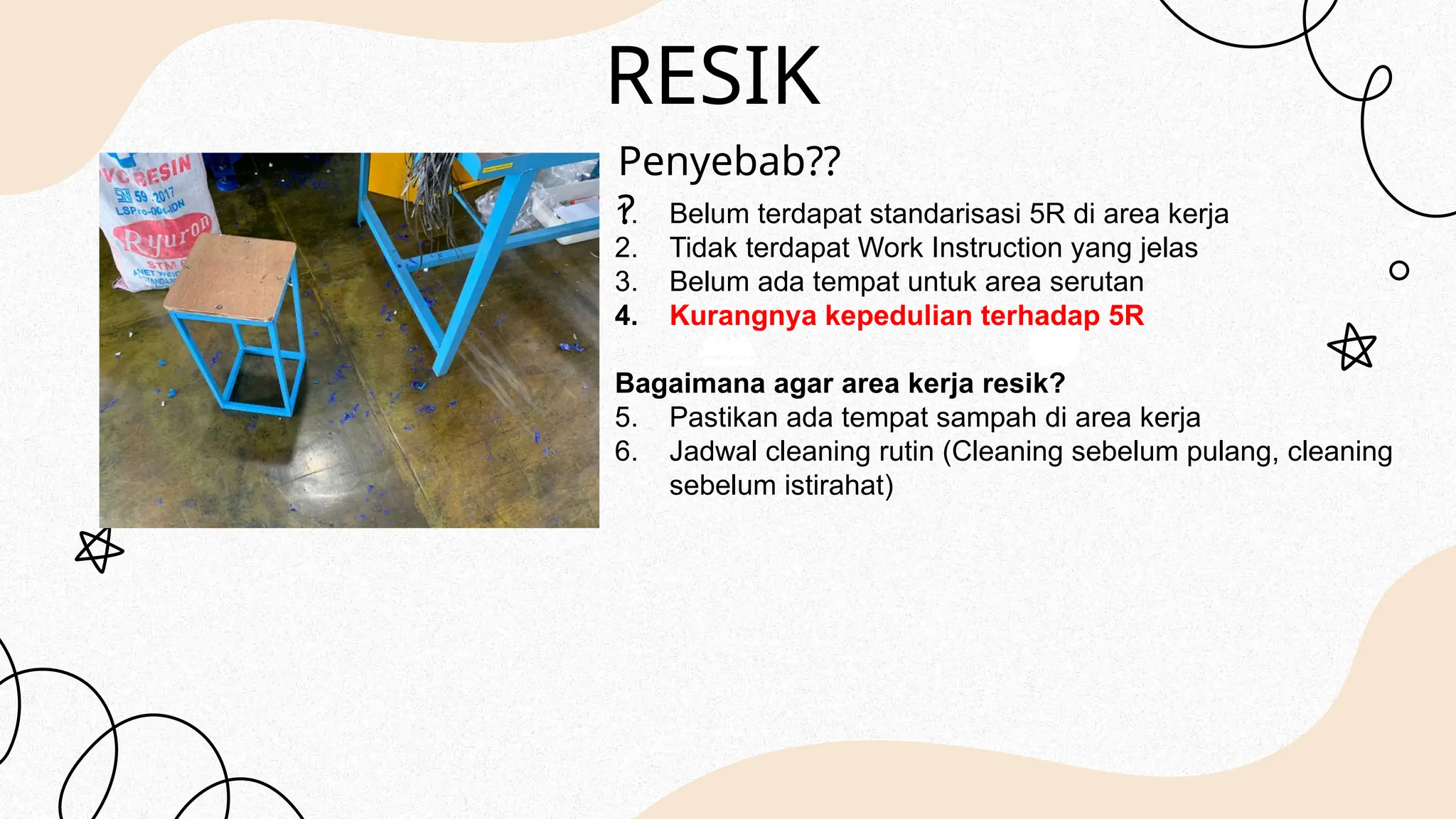 RESIK
Penyebab??
?
1. Belum terdapat standarisasi 5R di area kerja
2. Tidak terdapat Work Instruction yang jelas
3. Belum ada tempat untuk area serutan
4. Kurangnya kepedulian terhadap 5R
Bagaimana agar area kerja resik?
5. Pastikan ada tempat sampah di area kerja
6. Jadwal cleaning rutin (Cleaning sebelum pulang, cleaning
sebelum istirahat)
 