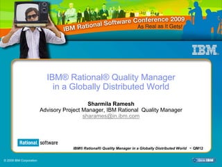 IBM® Rational® Quality Manager
                             in a Globally Distributed World
                                            Sharmila Ramesh
                         Advisory Project Manager, IBM Rational Quality Manager
                                          sharames@in.ibm.com



                                      IBM® Rational® Quality Manager in a Globally Distributed World
                                     IBM® Rational® Quality Manager in a Globally Distributed World   - QM12

© 2009 IBM Corporation
 