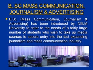 B. SC MASS COMMUNICATION,B. SC MASS COMMUNICATION,
JOURNALISM & ADVERTISINGJOURNALISM & ADVERTISING
 B.Sc (Mass Communication, Journalism &B.Sc (Mass Communication, Journalism &
Advertising) has been introduced by NIILMAdvertising) has been introduced by NIILM
University to cater to the needs of a fairly largeUniversity to cater to the needs of a fairly large
number of students who wish to take up medianumber of students who wish to take up media
courses to secure entry into the fast expandingcourses to secure entry into the fast expanding
journalism and mass communication industry.journalism and mass communication industry.
 
