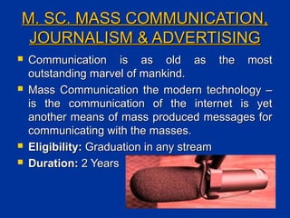 M. SC. MASS COMMUNICATION,M. SC. MASS COMMUNICATION,
JOURNALISM & ADVERTISINGJOURNALISM & ADVERTISING
 Communication is as old as the mostCommunication is as old as the most
outstanding marvel of mankind.outstanding marvel of mankind.
 Mass Communication the modern technology –Mass Communication the modern technology –
is the communication of the internet is yetis the communication of the internet is yet
another means of mass produced messages foranother means of mass produced messages for
communicating with the masses.communicating with the masses.
 Eligibility:Eligibility: Graduation in any streamGraduation in any stream
 Duration:Duration: 2 Years2 Years
 