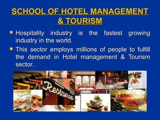 SCHOOL OF HOTEL MANAGEMENTSCHOOL OF HOTEL MANAGEMENT
& TOURISM& TOURISM
 Hospitality industry is the fastest growingHospitality industry is the fastest growing
industry in the world.industry in the world.
 This sector employs millions of people to fulfillThis sector employs millions of people to fulfill
the demand in Hotel management & Tourismthe demand in Hotel management & Tourism
sector.sector.
 