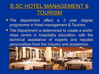 B.SC HOTEL MANAGEMENT &B.SC HOTEL MANAGEMENT &
TOURISMTOURISM
 The department offers a 3 year degreeThe department offers a 3 year degree
programme in Hotel management & Tourism.programme in Hotel management & Tourism.
 The Department is determined to create a world-The Department is determined to create a world-
class centre in hospitality education, with theclass centre in hospitality education, with the
technical assistance of experts and reputedtechnical assistance of experts and reputed
personalities from the industry and academics.personalities from the industry and academics.
 