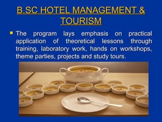 B.SC HOTEL MANAGEMENT &B.SC HOTEL MANAGEMENT &
TOURISMTOURISM
 The program lays emphasis on practicalThe program lays emphasis on practical
application of theoretical lessons throughapplication of theoretical lessons through
training, laboratory work, hands on workshops,training, laboratory work, hands on workshops,
theme parties, projects and study tours.theme parties, projects and study tours.
 