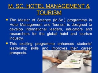 M. SC. HOTEL MANAGEMENT &M. SC. HOTEL MANAGEMENT &
TOURISMTOURISM
 The Master of Science (M.Sc.) programme inThe Master of Science (M.Sc.) programme in
Hotel Management and Tourism is designed toHotel Management and Tourism is designed to
develop international leaders, educators anddevelop international leaders, educators and
researchers for the global hotel and tourismresearchers for the global hotel and tourism
industry.industry.
 This exciting programme enhances students’This exciting programme enhances students’
leadership skills and improves their careerleadership skills and improves their career
prospects.prospects.
 