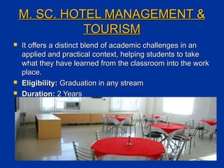 M. SC. HOTEL MANAGEMENT &M. SC. HOTEL MANAGEMENT &
TOURISMTOURISM
 It offers a distinct blend of academic challenges in anIt offers a distinct blend of academic challenges in an
applied and practical context, helping students to takeapplied and practical context, helping students to take
what they have learned from the classroom into the workwhat they have learned from the classroom into the work
place.place.
 Eligibility:Eligibility: Graduation in any streamGraduation in any stream
 Duration:Duration: 2 Years2 Years
 