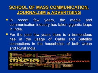SCHOOL OF MASS COMMUNICATION,SCHOOL OF MASS COMMUNICATION,
JOURNALISM & ADVERTISINGJOURNALISM & ADVERTISING
 In recent few years, the media andIn recent few years, the media and
communication industry has taken gigantic leapscommunication industry has taken gigantic leaps
in India.in India.
 For the past few years there is a tremendousFor the past few years there is a tremendous
rise in the usage of Cable and Satelliterise in the usage of Cable and Satellite
connections in the households of both Urbanconnections in the households of both Urban
and Rural India.and Rural India.
 