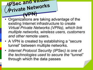 • Organizations are taking advantage of the
existing Internet infrastructure to create
Virtual Private Networks (VPNs), which link
multiple networks, wireless users, customers
and other remote users.
• A VPN is created by establishing a “secure
tunnel” between multiple networks.
• Internet Protocol Security (IPSec) is one of
the technologies used to secure the “tunnel”
through which the data passes
 