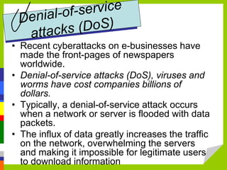 • Recent cyberattacks on e-businesses have
made the front-pages of newspapers
worldwide.
• Denial-of-service attacks (DoS), viruses and
worms have cost companies billions of
dollars.
• Typically, a denial-of-service attack occurs
when a network or server is flooded with data
packets.
• The influx of data greatly increases the traffic
on the network, overwhelming the servers
and making it impossible for legitimate users
to download information
 