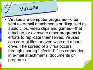 • Viruses are computer programs—often
sent as e-mail attachments or disguised as
audio clips, video clips and games—that
attach to, or overwrite other programs in
efforts to replicate themselves. Viruses
can corrupt files or even wipe out a hard
drive. The spread of a virus occurs
through sharing “infected” files embedded
in e-mail attachments, documents or
programs.
 