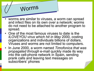 • worms are similar to viruses, a worm can spread
and infect files on its own over a network; worms
do not need to be attached to another program to
spread.
• One of the most famous viruses to date is the
ILOVEYOU virus which hit in May 2000, costing
organizations and individuals billions of dollars.
Viruses and worms are not limited to computers.
• In June 2000, a worm named Timofonica that was
propagated through e-mail quickly made its way
into the cell-phone network in Spain, sending
prank calls and leaving text messages on
subscribers’ phones
 