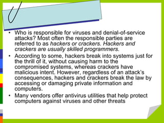 • Who is responsible for viruses and denial-of-service
attacks? Most often the responsible parties are
referred to as hackers or crackers. Hackers and
crackers are usually skilled programmers.
• According to some, hackers break into systems just for
the thrill of it, without causing harm to the
compromised systems, whereas crackers have
malicious intent. However, regardless of an attack’s
consequences, hackers and crackers break the law by
accessing or damaging private information and
computers.
• Many vendors offer antivirus utilities that help protect
computers against viruses and other threats
 