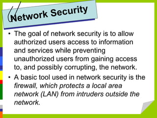 • The goal of network security is to allow
authorized users access to information
and services while preventing
unauthorized users from gaining access
to, and possibly corrupting, the network.
• A basic tool used in network security is the
firewall, which protects a local area
network (LAN) from intruders outside the
network.
 