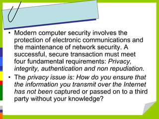 • Modern computer security involves the
protection of electronic communications and
the maintenance of network security. A
successful, secure transaction must meet
four fundamental requirements: Privacy,
integrity, authentication and non repudiation.
• The privacy issue is: How do you ensure that
the information you transmit over the Internet
has not been captured or passed on to a third
party without your knowledge?
 