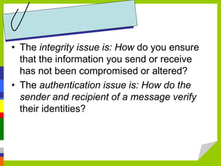 • The integrity issue is: How do you ensure
that the information you send or receive
has not been compromised or altered?
• The authentication issue is: How do the
sender and recipient of a message verify
their identities?
 