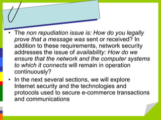 • The non repudiation issue is: How do you legally
prove that a message was sent or received? In
addition to these requirements, network security
addresses the issue of availability: How do we
ensure that the network and the computer systems
to which it connects will remain in operation
continuously?
• In the next several sections, we will explore
Internet security and the technologies and
protocols used to secure e-commerce transactions
and communications
 