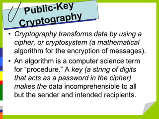 • Cryptography transforms data by using a
cipher, or cryptosystem (a mathematical
algorithm for the encryption of messages).
• An algorithm is a computer science term
for “procedure.” A key (a string of digits
that acts as a password in the cipher)
makes the data incomprehensible to all
but the sender and intended recipients.
 