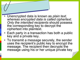 • Unencrypted data is known as plain text,
whereas encrypted data is called ciphertext.
Only the intended recipients should possess
the corresponding key to decrypt the
ciphertext into plaintext.
• Each party in a transaction has both a public
key and a private key.
• To transmit a message securely, the sender
uses the recipient’s public key to encrypt the
message. The recipient then decrypts the
message using his or her unique private key
 