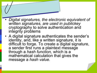 • Digital signatures, the electronic equivalent of
written signatures, are used in publickey
cryptography to solve authentication and
integrity problems
• A digital signature authenticates the sender’s
identity, and, like a written signature, it is
difficult to forge. To create a digital signature,
a sender first runs a plaintext message
through a hash function, which is a
mathematical calculation that gives the
message a hash value.
 