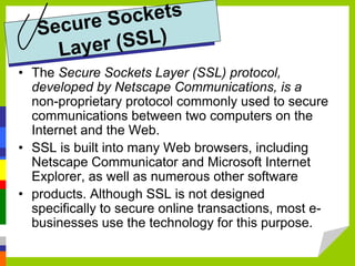 • The Secure Sockets Layer (SSL) protocol,
developed by Netscape Communications, is a
non-proprietary protocol commonly used to secure
communications between two computers on the
Internet and the Web.
• SSL is built into many Web browsers, including
Netscape Communicator and Microsoft Internet
Explorer, as well as numerous other software
• products. Although SSL is not designed
specifically to secure online transactions, most e-
businesses use the technology for this purpose.
 
