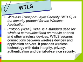 • Wireless Transport Layer Security (WTLS) is
the security protocol for the Wireless
Application
• Protocol (WAP). WAP is a standard used for
wireless communications on mobile phones
and other wireless devices. WTLS secures
connections between wireless devices and
application servers. It provides wireless
technology with data integrity, privacy,
authentication and denial-of-service security.
 