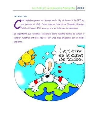 Las 5 Rs de la educación Ambiental 2014
Introducción

C

ada ciudadano genera por término medio 1 kg. de basura al día (365 kg.
por persona al año). Estas basuras domésticas (llamadas Residuos
Sólidos Urbanos, RSU) van a parar a vertederos e incineradoras.

Es importante que tomemos conciencia sobre nuestra forma de actuar y
cambiar nuestros antiguos hábitos por unos más amigables con el medio
ambiente.

 