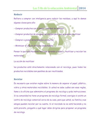 Las 5 Rs de la educación Ambiental 2014
Reducir
Refiere a comprar con inteligencia para reducir los residuos, y aquí le damos
algunas claves para ello:
– Comprar productos con la menor cantidad de envases
– Comprar productos de envases reciclables para que se puedan reutilizar
– Comprar a granel determinados productos
– Minimizar el uso de artículos desechables
Pensar lo que está haciendo hará que aprenda a reducir, reutilizar y reciclar los
materiales.
La acción de reutilizar
los productos está directamente relacionada con el reciclaje, pues todos los
productos reciclables son pasibles de ser reutilizados.

Reciclar
Es necesario que existan reglas sobre la manera de separar el papel, plástico,
vidrio y otros materiales reciclables. Si usted no sabe cuáles son esas reglas,
llame a la oficina que administra el programa de reciclaje y pida instrucciones.
Si su comunidad no tiene un programa de reciclaje formal, averigüe si existe un
centro de reciclaje comercial cerca de su casa, para que usted, su familia y sus
amigos puedan reciclar por su cuenta. Si el reciclado no se está haciendo y no
está previsto, pregunte a qué lugar debe dirigirse para proponer un programa
de reciclaje.

 