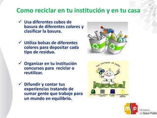 Como reciclar en tu institución y en tu casa
 Usa diferentes cubos de
basura de diferentes colores y
clasificar la basura.
 Utiliza bolsas de diferentes
colores para depositar cada
tipo de residuo.
 Organizar en tu institución
concursos para reciclar o
reutilizar.
 Difundir y contar tus
experiencias tratando de
sumar gente que trabaje para
un mundo en equilibrio.
 