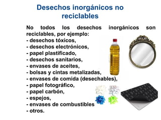 Desechos inorgánicos no
reciclables
No todos los desechos inorgánicos son
reciclables, por ejemplo:
- desechos tóxicos,
- desechos electrónicos,
- papel plastificado,
- desechos sanitarios,
- envases de aceites,
- bolsas y cintas metalizadas,
- envases de comida (desechables),
- papel fotográfico,
- papel carbón,
- espejos,
- envases de combustibles,
- otros.
 