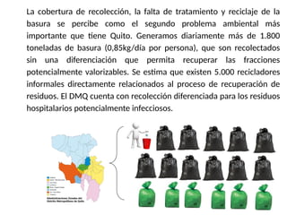 17/10/11
La cobertura de recolección, la falta de tratamiento y reciclaje de la
basura se percibe como el segundo problema ambiental más
importante que tiene Quito. Generamos diariamente más de 1.800
toneladas de basura (0,85kg/día por persona), que son recolectados
sin una diferenciación que permita recuperar las fracciones
potencialmente valorizables. Se estima que existen 5.000 recicladores
informales directamente relacionados al proceso de recuperación de
residuos. El DMQ cuenta con recolección diferenciada para los residuos
hospitalarios potencialmente infecciosos.
 