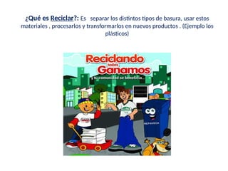 ¿Qué es Reciclar?: Es separar los distintos tipos de basura, usar estos
materiales , procesarlos y transformarlos en nuevos productos . (Ejemplo los
plásticos)
 