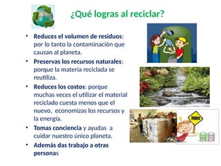 ¿Qué logras al reciclar?
• Reduces el volumen de residuos:
por lo tanto la contaminación que
causan al planeta.
• Preservas los recursos naturales:
porque la materia reciclada se
reutiliza.
• Reduces los costos: porque
muchas veces el utilizar el material
reciclado cuesta menos que el
nuevo, economizas los recursos y
la energía.
• Tomas conciencia y ayudas a
cuidar nuestro único planeta.
• Además das trabajo a otras
personas
 
