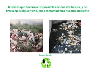 Tenemos que hacernos responsables de nuestra basura, y no
tirarla en cualquier sitio, pues contaminamos nuestro ambiente
Por eso :Recicla
 