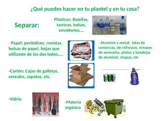- Papel: periódicos, revistas,
bolsas de papel, hojas que
utilizaste de los dos lados…..
-Cartón: Cajas de galletas,
cereales, zapatos, etc.
-Vidrio
¿Qué puedes hacer en tu plantel y en tu casa?
Plásticos: Botellas,
tarrinas, bolsas,
envoltorios,…
- Aluminio y metal: latas de
conservas, de refrescos, envases
de aerosoles, platos y bandejas
de aluminio, chapas, etc
-Materia
orgánica
Separar:
 