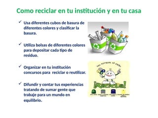 Como reciclar en tu institución y en tu casa
 Usa diferentes cubos de basura de
diferentes colores y clasificar la
basura.
 Utiliza bolsas de diferentes colores
para depositar cada tipo de
residuo.
 Organizar en tu institución
concursos para reciclar o reutilizar.
 Difundir y contar tus experiencias
tratando de sumar gente que
trabaje para un mundo en
equilibrio.
 