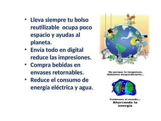 • Lleva siempre tu bolso
reutilizable ocupa poco
espacio y ayudas al
planeta.
• Envía todo en digital
reduce las impresiones.
• Compra bebidas en
envases retornables.
• Reduce el consumo de
energía eléctrica y agua.
 