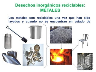 Desechos inorgánicos reciclables:
METALES
Los metales son reciclables una vez que han sido
lavados y cuando no se encuentran en estado de
oxidación.
 