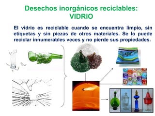 Desechos inorgánicos reciclables:
VIDRIO
El vidrio es reciclable cuando se encuentra limpio, sin
etiquetas y sin piezas de otros materiales. Se lo puede
reciclar innumerables veces y no pierde sus propiedades.
 