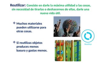 Reutilizar: Consiste en darle la máxima utilidad a las cosas,
sin necesidad de tirarlas o deshacernos de ellas, darle una
nueva vida útil.
 Muchos materiales
pueden utilizarse para
otras cosas.
 Si reutilizas objetos
produces menos
basura y gastas menos.
 