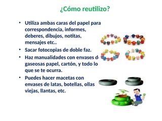 ¿Cómo reutilizo?
• Utiliza ambas caras del papel para
correspondencia, informes,
deberes, dibujos, notitas,
mensajes etc..
• Sacar fotocopias de doble faz.
• Haz manualidades con envases de
gaseosas papel, cartón, y todo lo
que se te ocurra.
• Puedes hacer macetas con
envases de latas, botellas, ollas
viejas, llantas, etc.
 