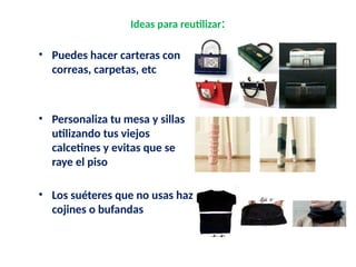 Ideas para reutilizar:
• Puedes hacer carteras con
correas, carpetas, etc
• Personaliza tu mesa y sillas
utilizando tus viejos
calcetines y evitas que se
raye el piso
• Los suéteres que no usas haz
cojines o bufandas
 