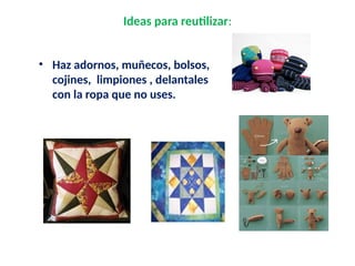 Ideas para reutilizar:
• Haz adornos, muñecos, bolsos,
cojines, limpiones , delantales
con la ropa que no uses.
 