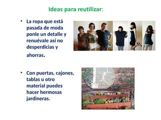 • La ropa que está
pasada de moda
ponle un detalle y
renuévale así no
desperdicias y
ahorras.
• Con puertas, cajones,
tablas u otro
material puedes
hacer hermosas
jardineras.
 